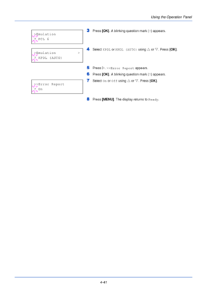 Page 994-41Using the Operation Panel
3Press
 [OK]. A blinking question mark ( ?) appears.
4Select  KPDL or KPDL (AUTO)  using U or V. Press  [OK].
5Press  Z. >>Error Report  appears.
6Press [OK]. A blinking question mark ( ?) appears.
7Select  On or  Off using  U or  V. Press  [OK].
8Press  [MENU] . The display returns to Ready .
>Emulation
? PCL 6
>Emulation>
?KPDL(AUTO)
>>Error Report
? On
Downloaded From ManualsPrinter.com Manuals 