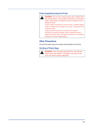 Page 17 xvii
Power Supply/Grounding the Printer
Other Precautions
Connect the power plug to the closest outlet possible to the printer.
Handling of Plastic Bags
WARNING  Do not use a power supply with a voltage other 
than that specified. Avoid multiple connections in the same 
outlet. These types of situations present a danger of fire or 
electrical shock.
Plug the power cord securely into the outlet. If metallic objects 
come in contact with the prongs on the plug, it may cause a fire 
or electric shock....