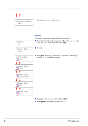 Page 302-6Printing Operation 
Set the Security Level to High.
NetWare
This section explains the procedure for enabling NetWare.
1Enter the administrator ID and password. Then, if NetWare is set to 
Off, use U or V to select On and press [OK].
2Press Z.
3Press [OK]. A blinking question mark (?) appears. Each time you 
press U or V, the selection changes.
4Display the item you want to set and press [OK].
5Press [MENU]. The display returns to Ready.
>Security Level
  High
>NetWare       >
  On
>>Frame Type
  Auto...