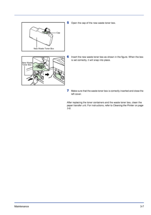 Page 53Maintenance 3-7
5Open the cap of the new waste toner box.
6Insert the new waste toner box as shown in the figure. When the box 
is set correctly, it will snap into place.
7Make sure that the waste toner box is correctly inserted and close the 
left cover.
After replacing the toner containers and the waste toner box, clean the 
paper transfer unit. For instructions, refer to Cleaning the Printer on page 
3-8.
Cap
New Waste Toner Box
New Waste 
Toner Box
Downloaded From ManualsPrinter.com Manuals 