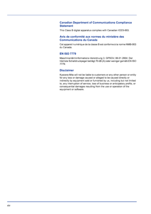 Page 14xiv 
Canadian Department of Communications Compliance 
Statement
This Class B digital apparatus complies with Canadian ICES-003.
Avis de conformité aux normes du ministère des 
Communications du Canada 
Cet appareil numérique de la classe B est conforme à la norme NMB-003 
du Canada.
EN ISO 7779
Maschinenlärminformations-Verordnung 3. GPSGV, 06.01.2004: Der 
höchste Schalldruckpegel beträgt 70 dB (A) oder weniger gemäß EN ISO 
7779.
Disclaimer
Kyocera Mita will not be liable to cu stomers or any other...