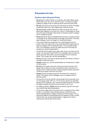 Page 18xviii 
Precautions for Use
Cautions when Using the Printer
•Do not  place metallic objects or containers with water (flower vases, 
flower pots, cups, etc.) on or near the printer. This type of situation 
presents a danger of fire or electrical shock should they fall inside. 
• Do not  remove any of the covers from the printer as there is a danger 
of electrical shock from high voltage parts inside the printer. 
• Do not  damage, break or attempt to repair the power cord. Do not 
place heavy objects on...