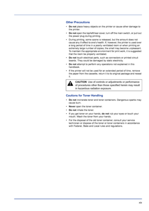 Page 19 xix
Other Precautions
•Do not  place heavy objects on the printer or cause other damage to 
the printer.
• Do not  open the top/left/rear cover, turn off the main switch, or pull out 
the power plug during printing.
• During printing, some ozone is released, but the amount does not  cause any ill effect to ones health. If, however, the printer is used over 
a long period of time in a poorly ventilated room or when printing an 
extremely large number of copies, the smell may become unpleasant. 
To...