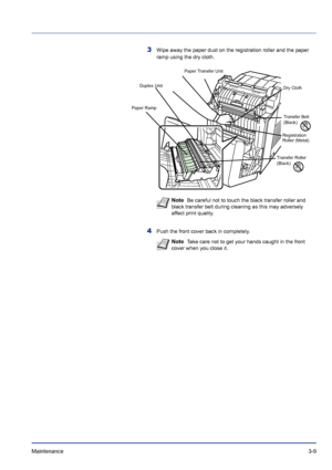 Page 55Maintenance 3-9
3Wipe away the paper dust on the registration roller and the paper 
ramp using the dry cloth.
4Push the front cover back in completely.
Paper Ramp
Transfer Belt 
(Black)
Dry Cloth
Registration 
Roller (Metal)
Transfer Roller 
(Black)
Duplex Unit
Paper Transfer Unit
Note  Be careful not to touch the black transfer roller and 
black transfer belt during cleaning as this may adversely 
affect print quality.
Note  Take care not to get your hands caught in the front 
cover when you close it....