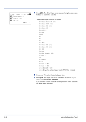Page 1024-46Using the Operation Panel 
4Press [OK]. The Other Paper screen appears listing the paper sizes 
that can be used in the cassette. 
The available paper sizes are as follows:
Envelope Monarch (#2)
Envelope #10 (#2)
Envelope DL (#2)
Envelope C5
Executive
Letter
Legal
A4
B5
A5
A6 (#1)
Envelope #9 (#2)
Envelope #6 (#2)
ISO B5
Custom
Oufuku Hagaki (#2)
Oficio II
16K
Statement
Folio
Youkei 2 (#2)
Youkei 4 (#2)
(#1): Cassette 1 only
(#2): Only when optional paper feeder PF-510 is  installed.
5Press U or V to...