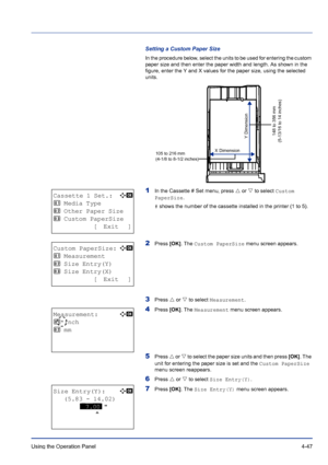 Page 103Using the Operation Panel 4-47
Setting a Custom Paper Size
In the procedure below, select the units to be used for entering the custom 
paper size and then enter the paper width and length. As shown in the 
figure, enter the Y and X values for the paper size, using the selected 
units.
1In the Cassette # Set menu, press U or V to select Custom 
PaperSize.
# shows the number of the cassette installed in the printer (1 to 5).
2Press [OK]. The Custom PaperSize menu screen appears.
3Press U or V to select...