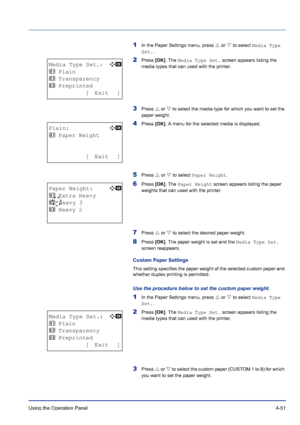 Page 107Using the Operation Panel 4-51
1In the Paper Settings menu, press U or V to select Media Type 
Set..
2Press [OK]. The Media Type Set. screen appears listing the 
media types that can used with the printer.
3Press U or V to select the media type for which you want to set the 
paper weight. 
4Press [OK]. A menu for the selected media is displayed.
5Press U or V to select Paper Weight.
6Press [OK]. The Paper Weight screen appears listing the paper 
weights that can used with the printer.
7Press U or V to...