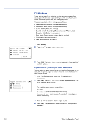 Page 1104-54Using the Operation Panel 
Print Settings
These settings specify the following printing parameters: paper feed 
source, paper feed mode, duplex printing, override A4/LTR, emulation 
mode, color mode, print quality, and setting pagination.
The options available in Print Settings are as follows:
• Paper Selection (Selecting the paper feed source)
• Paper Feed Mode (Setting the paper feed source)
• Duplex (Setting the duplex printing)
• Override A4/LTR (Overriding difference between A4 and Letter)
•...