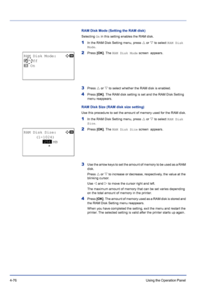 Page 1324-76Using the Operation Panel 
RAM Disk Mode (Setting the RAM disk)
Selecting On in this setting enables the RAM disk.
1In the RAM Disk Setting menu, press U or V to select RAM Disk 
Mode.
2Press [OK]. The RAM Disk Mode screen  appears.
3Press U or V to select whether the RAM disk is enabled.
4Press [OK]. The RAM disk setting is set and the RAM Disk Setting 
menu reappears.
RAM Disk Size (RAM disk size setting)
Use this procedure to set the amount of memory used for the RAM disk.
1In the RAM Disk Setting...