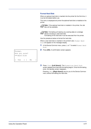 Page 133Using the Operation Panel 4-77
Format Hard Disk
When an optional hard disk is inserted into the printer for the first time, it 
must be formatted before use.
This menu is displayed only when the optional hard disk is installed on the 
printer.
Use the procedure below to format the hard disk.
When a new hard disk is inserted in the printers slot, Format Hard 
Disk will appear on the message display.
1In the Device Common menu, press U or V to select Format Hard 
Disk.
2Press [OK]. A confirmation screen...