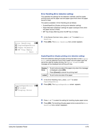 Page 135Using the Operation Panel 4-79
Error Handling (Error detection setting)
This specifies the settings for the detection methods used for duplex 
printing errors and for paper size and paper type errors when the paper 
source is fixed.
The options available in Error Handling are as follows:
• DuplexPaperError (Duplex printing error detection setting)
• Paper Mismatch (Detection settings for paper size/type errors when 
the paper source is fixed)
• MP Tray Empty (Warning when the MP tray is empty)
1In the...
