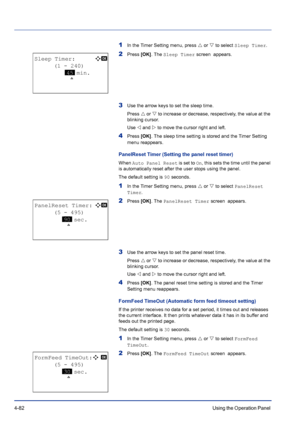 Page 1384-82Using the Operation Panel 
1In the Timer Setting menu, press U or V to select Sleep Timer.
2Press [OK]. The Sleep Timer screen  appears.
3Use the arrow keys to set the sleep time.
Press U or V to increase or decrease, respectively, the value at the 
blinking cursor. 
Use Y and Z to move the cursor right and left.
4Press [OK]. The sleep time setting is stored and the Timer Setting 
menu reappears.
PanelReset Timer (Setting the panel reset timer)
When Auto Panel Reset is set to On, this sets the time...