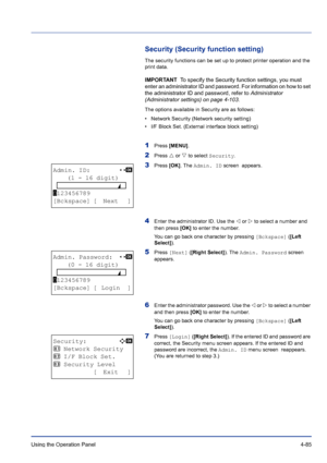 Page 141Using the Operation Panel 4-85
Security (Security function setting)
The security functions can be set up to protect printer operation and the 
print data.
IMPORTANT  To specify the Security function settings, you must 
enter an administrator ID and password. For information on how to set 
the administrator ID and password, refer to Administrator 
(Administrator settings) on page 4-103.
The options available in Security are as follows:
• Network Security (Network security setting)
• I/F Block Set....