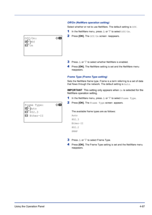 Page 143Using the Operation Panel 4-87
Off/On (NetWare operation setting)
Select whether or not to use NetWare. The default setting is Off.
1In the NetWare menu, press U or V to select Off/On.
2Press [OK]. The Off/On screen  reappears. 
3Press U or V to select whether NetWare is enabled.
4Press [OK]. The NetWare setting is set and the NetWare menu 
reappears.
Frame Type (Frame Type setting)
Sets the NetWare frame type. Frame is a term referring to a set of data 
that flows through the network. The default...