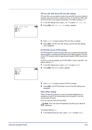 Page 147Using the Operation Panel 4-91
IPP over SSL (SSL Server IPP over SSL setting)
IPP over SSL is an encryption function that uses SSL for communications 
between users and servers in network printing. To use IPP over SSL, both 
server and client must support the protocol. The default setting is Off.
1In the SSL Setting menu, press U or V to select IPP over SSL.
2Press [OK]. The IPP over SSL screen  appears. 
3Press U or V to select whether IPP over SSL is enabled.
4Press [OK]. The IPP over SSL setting is...