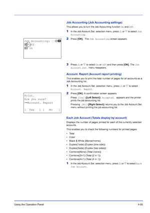 Page 151Using the Operation Panel 4-95
Job Accounting (Job Accounting settings)
This allows you to turn the Job Accounting function On and Off.
1In the Job Account.Set. selection menu, press U or V to select Job 
Accounting.
2Press [OK].  The Job Accounting screen appears.
3Press U or V to select On or Off and then press [OK]. The Job 
Account.Set. menu reappears.
Account. Report (Account report printing)
This enables you to print the total number of pages for all accounts as a 
Job Accounting list.
1In the Job...