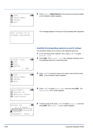 Page 1544-98Using the Operation Panel 
5Press [Enter] ([Right Select]). Once the account has been added, 
a list of selection options appears. 
This message appears if the account ID has already been registered.
Detail/Edit (Checking/editing registered account ID settings)
This procedure allows you to check or edit registered accounts.
1In the Job Account.Set. selection menu, press U or V to select 
Account. List.
2Press [OK].  The Account. List menu appears showing a list of 
the registered accounts in...