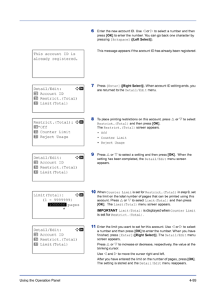 Page 155Using the Operation Panel 4-99
6Enter the new account ID. Use Y or Z to select a number and then 
press [OK] to enter the number. You can go back one character by 
pressing [Bckspace] ([Left Select]).
This message appears if the account ID has already been registered.
7Press [Enter] ([Right Select]). When account ID editing ends, you 
are returned to the Detail/Edit menu.
8To place printing restrictions on this account, press U or V to select 
Restrict.(Total) and then press [OK].  
The Restrict.(Total)...