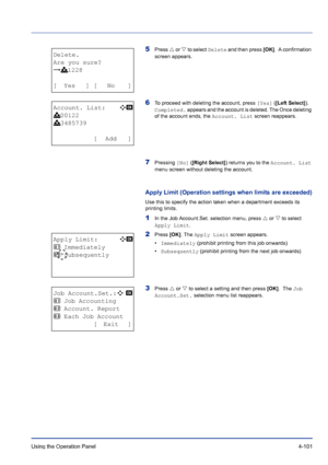 Page 157Using the Operation Panel 4-101
5Press U or V to select Delete and then press [OK].  A confirmation 
screen appears.
6To proceed with deleting the account, press [Yes] ([Left Select]). 
Completed. appears and the account is deleted. The Once deleting 
of the account ends, the Account. List screen reappears.
7Pressing [No] ([Right Select]) returns you to the Account. List 
menu screen without deleting the account.
Apply Limit (Operation settings when limits are exceeded)
Use this to specify the action...