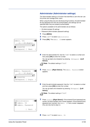 Page 159Using the Operation Panel 4-103
Administrator (Administrator settings)
The Administrator setting is a function that identifies a user who can use 
the printer and manage other users. 
When using the Security and Job Accounting functions, the administrator 
ID and password set here are authenticated, and settings can be 
specified after they are properly authenticated.
The options available to the administrator are as follows:
• ID (Administrator ID setting)
• Password (Administrator password setting)...