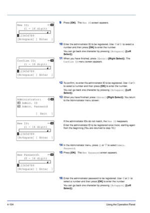 Page 1604-104Using the Operation Panel 
9Press [OK].  The New ID screen appears.
10Enter the administrator ID to be registered. Use Y or Z to select a 
number and then press [OK] to enter the number.
You can go back one character by pressing [Bckspace] ([Left 
Select]).
11When you have finished, press [Enter] ([Right Select]). The 
Confirm ID menu screen appears.
12To confirm, re-enter the administrator ID to be registered. Use Y or Z 
to select a number and then press [OK] to enter the number.
You can go back...