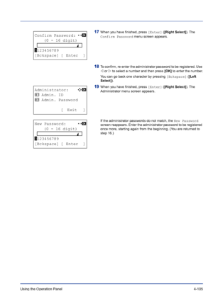 Page 161Using the Operation Panel 4-105
17When you have finished, press [Enter] ([Right Select]). The 
Confirm Password menu screen appears.
18To confirm, re-enter the administrator password to be registered. Use 
Y or Z to select a number and then press [OK] to enter the number.
You can go back one character by pressing [Bckspace] ([Left 
Select]).
19When you have finished, press [Enter] ([Right Select]). The 
Administrator menu screen appears.
If the administrator passwords do not match, the New Password...