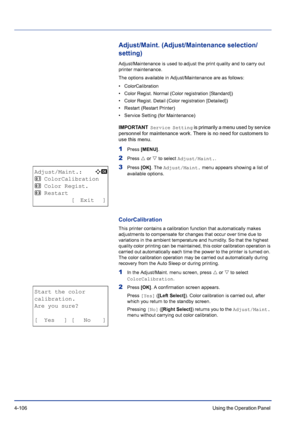 Page 1624-106Using the Operation Panel 
Adjust/Maint. (Adjust/Maintenance selection/
setting)
Adjust/Maintenance is used to adjust the print quality and to carry out 
printer maintenance. 
The options available in Adjust/Maintenance are as follows:
• ColorCalibration
• Color Regist. Normal (Color registration [Standard])
• Color Regist. Detail (Color registration [Detailed])
• Restart (Restart Printer)
• Service Setting (for Maintenance)
IMPORTANT  Service Setting is primarily a menu used by service 
personnel...