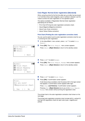 Page 163Using the Operation Panel 4-107
Color Regist. Normal (Color registration [Standard])
When using the printer for the first time after set-up or after having moved 
it, or if printout of any color (magenta, cyan or yellow) is skewed, use this 
mode to correct the color registration on the operation panel.
The options available in Registration Normal (Color registration 
[standard]) are as follows:
• Print Chart (Printing the color registration correction chart)
• Adjust Magenta (Magenta correction)
•...