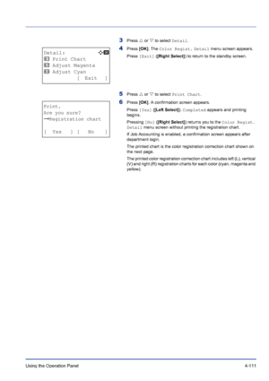 Page 167Using the Operation Panel 4-111
3Press U or V to select Detail.
4Press [OK]. The Color Regist. Detail menu screen appears.
Press [Exit] ([Right Select]) to return to the standby screen.
5Press U or V to select Print Chart.
6Press [OK]. A confirmation screen appears.
Press [Yes] ([Left Select]). Completed appears and printing 
begins.
Pressing [No] ([Right Select]) returns you to the Color Regist. 
Detail menu screen without printing the registration chart. 
If Job Accounting is enabled, a confirmation...