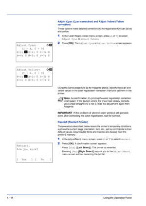 Page 1704-114Using the Operation Panel 
Adjust Cyan (Cyan correction) and Adjust Yellow (Yellow 
correction)
These options make detailed corrections to the registration for cyan (blue) 
and yellow.
1In the Color Regist. Detail menu screen, press U or V to select 
Adjust Cyan or Adjust Yellow.
2Press [OK]. The Adjust Cyan or Adjust Yellow screen appears.
Using the same procedure as for magenta above, identify the cyan and 
yellow values in the color registration correction chart and set them in the 
printer....