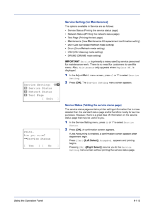 Page 171Using the Operation Panel 4-115
Service Setting (for Maintenance)
The options available in Service are as follows:
• Service Status (Printing the service status page)
• Network Status (Printing the network status page)
• Test Page (Printing the test page)
• Maintenance (New Maintenance Kit replacement confirmation setting)
• DEV-CLN (Developer/Refresh mode setting)
• Drum (Drum/Refresh mode setting)
• LSU (LSU cleaning mode setting)
• DRUM2 (DRUM2 mode setting)
IMPORTANT  Service is primarily a menu used...