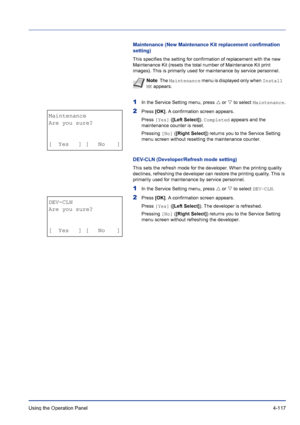 Page 173Using the Operation Panel 4-117
Maintenance (New Maintenance Kit replacement confirmation 
setting)
This specifies the setting for confirmation of replacement with the new 
Maintenance Kit (resets the total number of Maintenance Kit print 
images). This is primarily used for maintenance by service personnel.
1In the Service Setting menu, press U or V to select Maintenance.
2Press [OK]. A confirmation screen appears.
Press [Yes] ([Left Select]). Completed appears and the 
maintenance counter is reset....