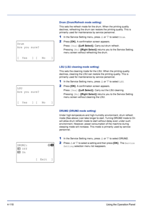 Page 1744-118Using the Operation Panel 
Drum (Drum/Refresh mode setting)
This sets the refresh mode for the drum. When the printing quality 
declines, refreshing the drum can restore the printing quality. This is 
primarily used for maintenance by service personnel.
1In the Service Setting menu, press U or V to select Drum.
2Press [OK]. A confirmation screen appears.
Press [Yes] ([Left Select]). Carry out drum refresh.
Pressing [No] ([Right Select]) returns you to the Service Setting. 
menu screen without...