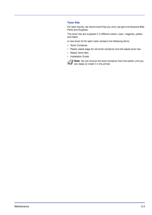 Page 177Maintenance 5-3
Toner Kits
For best results, we recommend that you only use genuine Kyocera Mita 
Parts and Supplies.
The toner kits are supplied in 4 different colors: cyan, magenta, yellow 
and black.
A new toner kit for each color contains the following items:
• Toner Container
• Plastic waste bags for old toner container and old waste toner box
• Waste Toner Box
• Installation Guide
Note  Do not remove the toner container from the carton until you 
are ready to install it in the printer.
Downloaded...