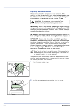 Page 1785-4Maintenance 
Replacing the Toner Container
This section explains how to replace the toner containers. When 
replacing the toner container of any color, always replace the waste toner 
box at the same time. If this box is full, the printer may be damaged or 
contaminated by the waste toner that may spill over the box. 
IMPORTANT  During toner container replacement, temporarily move 
storage media and computer supplies (such as floppy disks and USB 
memories) away from the toner container. This is to...