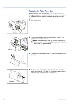 Page 1805-6Maintenance 
Replacing the Waste Toner Box
Replace the waste toner box when the Check waste toner box. 
Message is displayed. A new waste toner box is included with the toner 
kit. The waste toner box needs to be replaced before the printer will 
operate.
1Open the left cover. 
2While holding the waste toner box, press the lock lever and then 
gently remove the waste toner box.
3Close the cap to the old waste toner box after removing the box from 
the printer.
4To prevent toner from spilling, put the...