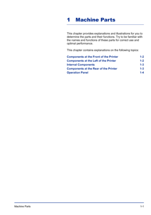 Page 21Machine Parts 1-1
1 Machine Parts
This chapter provides explanations and illustrations for you to 
determine the parts and their functions. Try to be familiar with 
the names and functions of these parts for correct use and 
optimal performance.
This chapter contains explanations on the following topics:
Components at the Front of the Printer 1-2
Components at the Left of the Printer 1-2
Internal Components 1-3
Components at the Rear of the Printer 1-3
Operation Panel 1-4
Downloaded From...