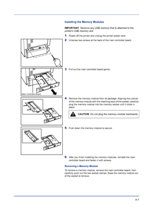 Page 211 A-7
Installing the Memory Modules
IMPORTANT  Remove any USB memory that is attached to the 
printers USB memory slot.
1Power off the printer and unplug the printer power cord.
2Unscrew two screws at the back of the main controller board.
3Pull out the main controller board gently.
4Remove the memory module from its package. Aligning the cutouts 
of the memory module with the matching keys of the socket, carefully 
plug the memory module into the memory socket until it clicks in 
place.
5Push down the...