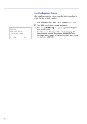 Page 212A-8 
Checking Expansion Memory
After installing expansion memory, use the following method to 
check that it is correctly installed.
1In the Report Print menu, press U or V to select Status Page.
2Press [OK]. A confirmation message is displayed.
3Press [Yes] ([Left Select]). Accepted. appears and the printer 
prints the status page.
Check the amount of memory with the printed status page. If the 
memory addition has been done correctly, the total amount of 
memory will have increased. (The amount of...