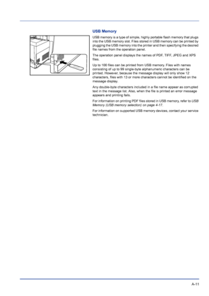 Page 215 A-11
USB Memory
USB memory is a type of simple, highly portable flash memory that plugs 
into the USB memory slot. Files stored in USB memory can be printed by 
plugging the USB memory into the printer and then specifying the desired 
file names from the operation panel.
The operation panel displays the names of PDF, TIFF, JPEG and XPS 
files.
Up to 100 files can be printed from USB memory. Files with names 
consisting of up to 99 single-byte alphanumeric characters can be 
printed. However, because the...