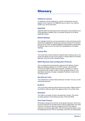 Page 219 Glossary-1
Glossar y
Additional memory
An additional memory (optional) is used for increasing the memory 
capacity of this machine. For DIMM that can be used in this machine, 
contact your service technician.
AppleTalk
AppleTalk offers file sharing and printer sharing and it also enables you to 
utilize application software that is on another computer on the same 
AppleTalk network.
Default Gateway
This indicates the device, such as a computer or router, that serves as the 
entrance/exit (gateway) for...