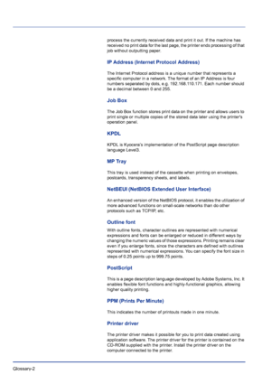 Page 220Glossary-2 
process the currently received data and print it out. If the machine has 
received no print data for the last page, the printer ends processing of that 
job without outputting paper.
IP Address (Internet Protocol Address)
The Internet Protocol address is a unique number that represents a 
specific computer in a network. The format of an IP Address is four 
numbers separated by dots, e.g. 192.168.110.171. Each number should 
be a decimal between 0 and 255.
Job Box
The Job Box function stores...