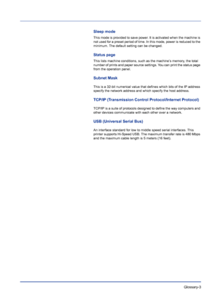Page 221 Glossary-3
Sleep mode
This mode is provided to save power. It is activated when the machine is 
not used for a preset period of time. In this mode, power is reduced to the 
minimum. The default setting can be changed.
Status page
This lists machine conditions, such as the machine’s memory, the total 
number of prints and paper source settings. You can print the status page 
from the operation panel.
Subnet Mask
This is a 32-bit numerical value that defines which bits of the IP address 
specify the...