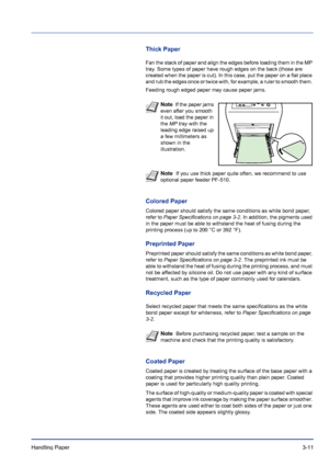 Page 49Handling Paper 3-11
Thick Paper
Fan the stack of paper and align the edges before loading them in the MP 
tray. Some types of paper have rough edges on the back (those are 
created when the paper is cut). In this case, put the paper on a flat place 
and rub the edges once or twice with, for example, a ruler to smooth them. 
Feeding rough edged paper may cause paper jams.
Colored Paper
Colored paper should satisfy the same conditions as white bond paper, 
refer to Paper Specifications on page 3-2. In...