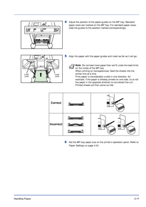 Page 55Handling Paper 3-17
4Adjust the position of the paper guides on the MP tray. Standard 
paper sizes are marked on the MP tray. For standard paper sizes, 
slide the guides to the position marked correspondingly.
5Align the paper with the paper guides and insert as far as it will go.
6Set the MP tray paper size on the printer’s operation panel. Refer to 
Paper Settings on page 4-42.
Note  Do not load more paper than will fit under the load limits 
on the inside of the MP tray.
When printing on...