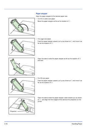 Page 563-18Handling Paper 
Paper stopper
Align the paper stopper to the desired paper size.
• For A4 or Letter size paper
Move the paper stopper as far as the location of ① .
• For Legal size paper
Face the paper stopper upward, pull up as shown at ① and move it as 
far as the location of ②.
Open the stand inside the paper stopper as far as the location of ③
 
and lock.
• For A5 size paper
Face the paper stopper upward, pull up as shown at ① and move it as 
far as the location of ②.
Open the stand inside the...