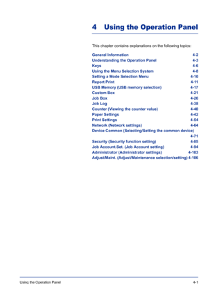 Page 57Using the Operation Panel 4-1
4 Using the Operation Panel
This chapter contains explanations on the following topics:
General Information 4-2
Understanding the Operation Panel 4-3
Keys 4-6
Using the Menu Selection System 4-8
Setting a Mode Selection Menu 4-10
Report Print 4-11
USB Memory (USB memory selection) 4-17
Custom Box 4-21
Job Box 4-26
Job Log 4-38
Counter (Viewing the counter value) 4-40
Paper Settings 4-42
Print Settings 4-54
Network (Network settings) 4-64
Device Common (Selecting/Setting the...