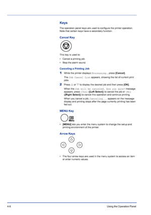 Page 624-6Using the Operation Panel 
Keys
The operation panel keys are used to configure the printer operation. 
Note that certain keys have a secondary function.
Cancel Key
This key is used to:
• Cancel a printing job.
• Stop the alarm sound.
Canceling a Printing Job
1While the printer displays Processing., press [Cancel].
The Job Cancel List appears, showing the list of current print 
jobs. 
2Press U or V to display the desired job and then press [OK].
When the Job will be canceled. Are you sure? message...