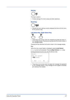 Page 63Using the Operation Panel 4-7
OK Key
This key is used to:
• Finalize settings of numeric values and other selections.
Back Key
• Cancels the menu setting currently displayed and returns to the menu 
for the previous step.
Left Select Key / Right Select Key
• These keys only function when the respective key tabs are shown in 
the message display. Pressing the key executes the function shown in 
the message display.
Pressing the key executes the function shown in the message display.
E.g.:
When the menu...