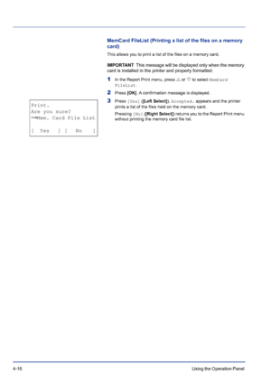 Page 724-16Using the Operation Panel 
MemCard FileList (Printing a list of the files on a memory 
card)
This allows you to print a list of the files on a memory card.
IMPORTANT  This message will be displayed only when the memory 
card is installed in the printer and properly formatted.
1In the Report Print menu, press U or V to select MemCard 
FileList.
2Press [OK]. A confirmation message is displayed.
3Press [Yes] ([Left Select]). Accepted. appears and the printer 
prints a list of the files held on the...